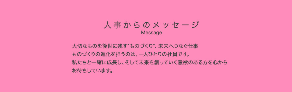人事からのメッセージ Message 大切なものを後世に残す”ものづくり”、未来へつなぐ仕事 ものづくりの進化を担うのは、一人ひとりの社員です。私たちと一緒に成長し、そして未来を創っていく意欲のある方を心からお待ちしています。人事総務部 統括部長