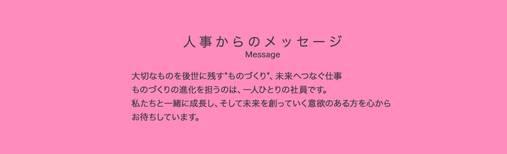 人事からのメッセージ Message 大切なものを後世に残す”ものづくり”、未来へつなぐ仕事 ものづくりの進化を担うのは、一人ひとりの社員です。私たちと一緒に成長し、そして未来を創っていく意欲のある方を心からお待ちしています。人事総務部 統括部長 桍田 真